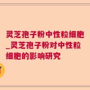 灵芝孢子粉中性粒细胞_灵芝孢子粉对中性粒细胞的影响研究