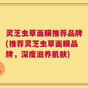 灵芝虫草面膜推荐品牌(推荐灵芝虫草面膜品牌，深度滋养肌肤)