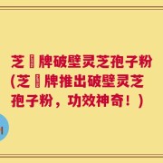 芝蒄牌破壁灵芝孢子粉(芝蒄牌推出破壁灵芝孢子粉，功效神奇！)