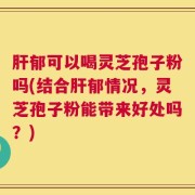 肝郁可以喝灵芝孢子粉吗(结合肝郁情况，灵芝孢子粉能带来好处吗？)