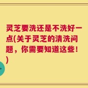 灵芝要洗还是不洗好一点(关于灵芝的清洗问题，你需要知道这些！)
