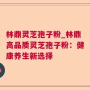 林鼎灵芝孢子粉_林鼎高品质灵芝孢子粉:健康养生新选择