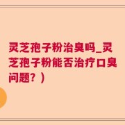 灵芝孢子粉治臭吗_灵芝孢子粉能否治疗口臭问题？)