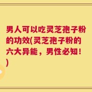 男人可以吃灵芝孢子粉的功效(灵芝孢子粉的六大异能，男性必知！)