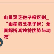 山星灵芝孢子粉区别_“山星灵芝孢子粉:全面解析其独特优势与功效”