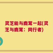 灵芝能与鹿茸一起(灵芝与鹿茸：同行者)