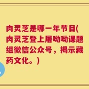 肉灵芝是哪一年节目(肉灵芝登上屠呦呦课题组微信公众号，揭示藏药文化。)