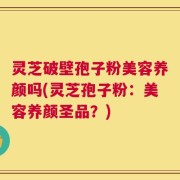 灵芝破壁孢子粉美容养颜吗(灵芝孢子粉：美容养颜圣品？)