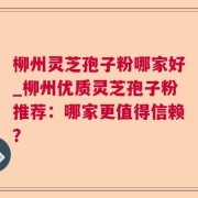 柳州灵芝孢子粉哪家好_柳州优质灵芝孢子粉推荐：哪家更值得信赖？