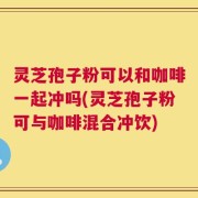 灵芝孢子粉可以和咖啡一起冲吗(灵芝孢子粉可与咖啡混合冲饮)