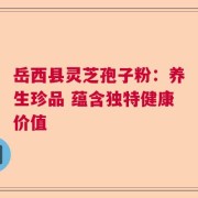 岳西县灵芝孢子粉：养生珍品 蕴含独特健康价值
