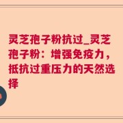 灵芝孢子粉抗过_灵芝孢子粉：增强免疫力，抵抗过重压力的天然选择