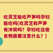 吃灵芝能吃芦笋吗孕妇能吃吗(吃灵芝和芦笋有冲突吗？孕妇吃这些食物需要注意什么？)