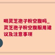 喝灵芝孢子粉空腹吗_灵芝孢子粉空腹服用建议及注意事项
