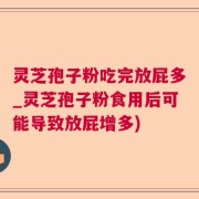 灵芝孢子粉吃完放屁多_灵芝孢子粉食用后可能导致放屁增多)