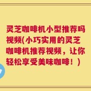 灵芝咖啡机小型推荐吗视频(小巧实用的灵芝咖啡机推荐视频，让你轻松享受美味咖啡！)