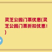 灵芝公园门票优惠(灵芝公园门票折扣优惠！)