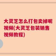 大灵芝怎么打包卖掉呢视频(大灵芝包装销售视频教程)