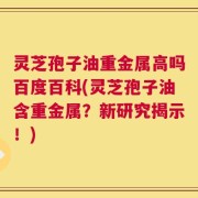灵芝孢子油重金属高吗百度百科(灵芝孢子油含重金属？新研究揭示！)