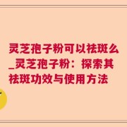 灵芝孢子粉可以祛斑么_灵芝孢子粉：探索其祛斑功效与使用方法