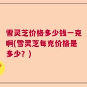 雪灵芝价格多少钱一克啊(雪灵芝每克价格是多少？)