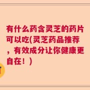 有什么药含灵芝的药片可以吃(灵芝药品推荐，有效成分让你健康更自在！)