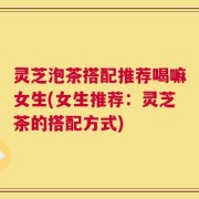 灵芝泡茶搭配推荐喝嘛女生(女生推荐：灵芝茶的搭配方式)