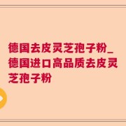 德国去皮灵芝孢子粉_德国进口高品质去皮灵芝孢子粉