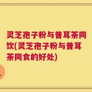 灵芝孢子粉与普耳茶同饮(灵芝孢子粉与普耳茶同食的好处)