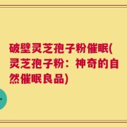 破壁灵芝孢子粉催眠(灵芝孢子粉：神奇的自然催眠良品)