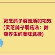 灵芝鸽子蘑菇汤的功效(灵芝鸽子蘑菇汤：健康养生的美味选择)