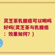 灵芝茶乳腺癌可以喝吗好吗(灵芝茶与乳腺癌：效果如何？)