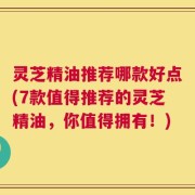灵芝精油推荐哪款好点(7款值得推荐的灵芝精油，你值得拥有！)