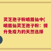 灵芝孢子粉峨眉仙中(峨眉仙灵芝孢子粉：提升免疫力的天然选择