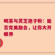 喝茶与灵芝孢子粉：能否完美融合，让你大开眼界