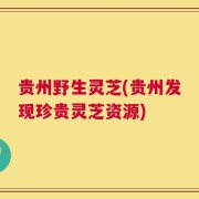 贵州野生灵芝(贵州发现珍贵灵芝资源)