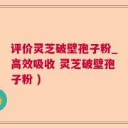 评价灵芝破壁孢子粉_高效吸收 灵芝破壁孢子粉 )