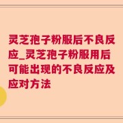 灵芝孢子粉服后不良反应_灵芝孢子粉服用后可能出现的不良反应及应对方法