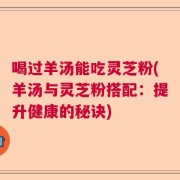 喝过羊汤能吃灵芝粉(羊汤与灵芝粉搭配：提升健康的秘诀)