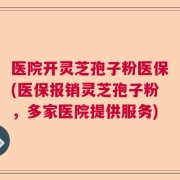 医院开灵芝孢子粉医保(医保报销灵芝孢子粉，多家医院提供服务)