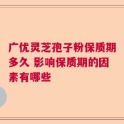 广优灵芝孢子粉保质期多久 影响保质期的因素有哪些