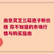 南京灵芝三萜孢子粉价格 你不知道的市场行情与购买指南
