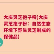 大庆灵芝孢子粉(大庆灵芝孢子粉：自然生态环境下野生灵芝制成的保健品)