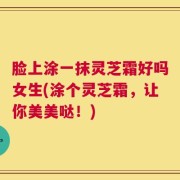 脸上涂一抹灵芝霜好吗女生(涂个灵芝霜，让你美美哒！)