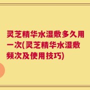 灵芝精华水湿敷多久用一次(灵芝精华水湿敷频次及使用技巧)