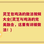 灵芝包鸡汤的做法视频大全(灵芝与鸡汤的完美融合，这里有详细做法！)