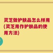 灵芝做护肤品怎么样用(灵芝用作护肤品的使用方法)