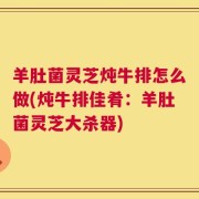 羊肚菌灵芝炖牛排怎么做(炖牛排佳肴：羊肚菌灵芝大杀器)