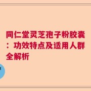 同仁堂灵芝孢子粉胶囊：功效特点及适用人群全解析