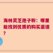 海林灵芝孢子粉：哪里能找到优质的购买渠道？